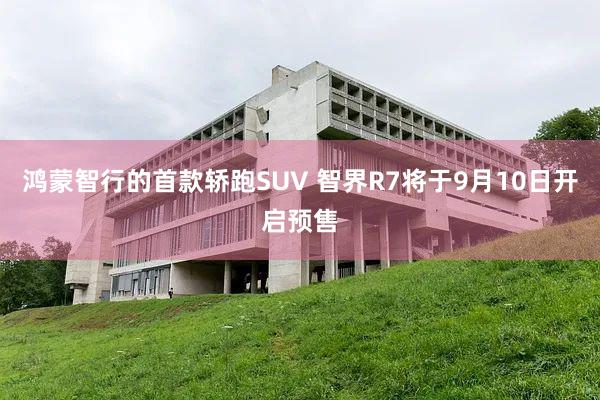 鸿蒙智行的首款轿跑SUV 智界R7将于9月10日开启预售