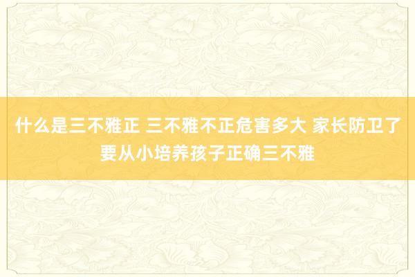 什么是三不雅正 三不雅不正危害多大 家长防卫了要从小培养孩子正确三不雅