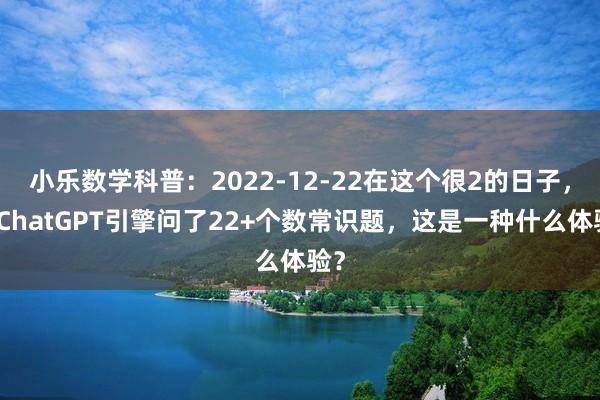 小乐数学科普：2022-12-22在这个很2的日子，向ChatGPT引擎问了22+个数常识题，这是一种什么体验？