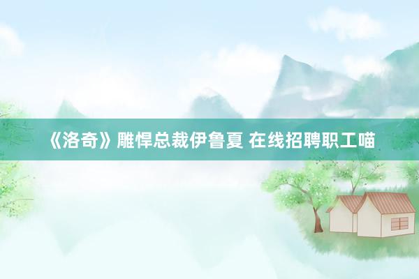 《洛奇》雕悍总裁伊鲁夏 在线招聘职工喵