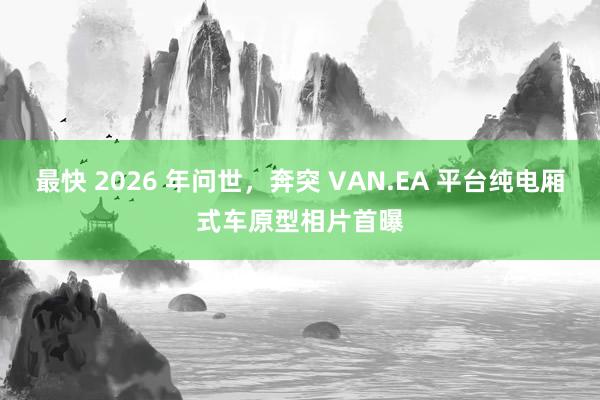 最快 2026 年问世，奔突 VAN.EA 平台纯电厢式车原型相片首曝