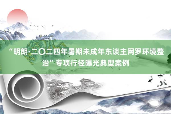 “明朗·二〇二四年暑期未成年东谈主网罗环境整治”专项行径曝光典型案例