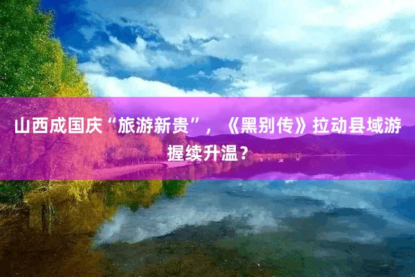 山西成国庆“旅游新贵”，《黑别传》拉动县域游握续升温？