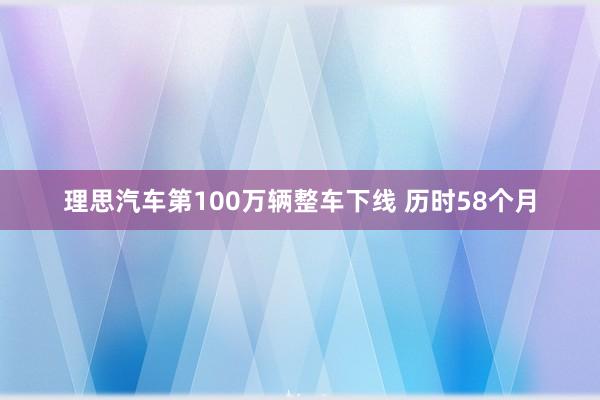 理思汽车第100万辆整车下线 历时58个月