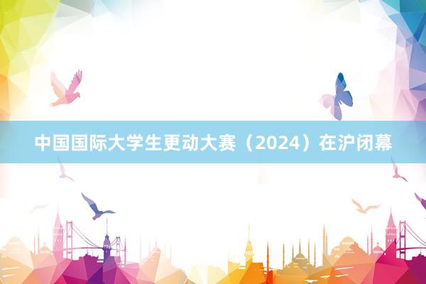 中国国际大学生更动大赛（2024）在沪闭幕