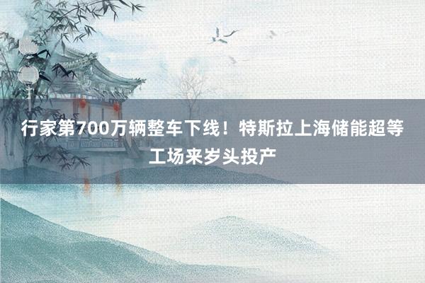 行家第700万辆整车下线！特斯拉上海储能超等工场来岁头投产