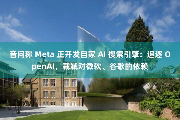 音问称 Meta 正开发自家 AI 搜索引擎：追逐 OpenAI，裁减对微软、谷歌的依赖