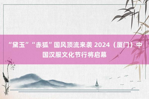 “黛玉”“赤狐”国风顶流来袭 2024（厦门）中国汉服文化节行将启幕