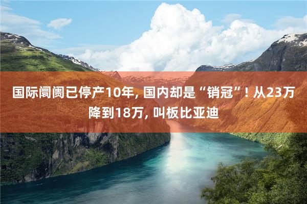 国际阛阓已停产10年, 国内却是“销冠”! 从23万降到18万, 叫板比亚迪