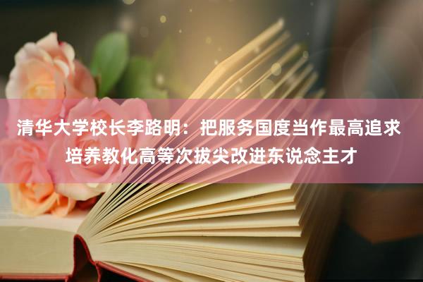 清华大学校长李路明：把服务国度当作最高追求 培养教化高等次拔尖改进东说念主才