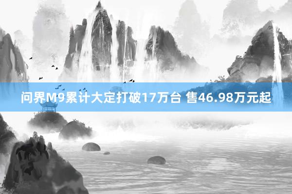 问界M9累计大定打破17万台 售46.98万元起