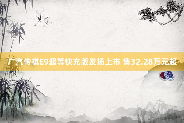 广汽传祺E9超等快充版发扬上市 售32.28万元起