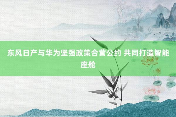 东风日产与华为坚强政策合营公约 共同打造智能座舱