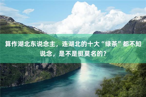 算作湖北东说念主，连湖北的十大“绿茶”都不知说念，是不是挺莫名的？