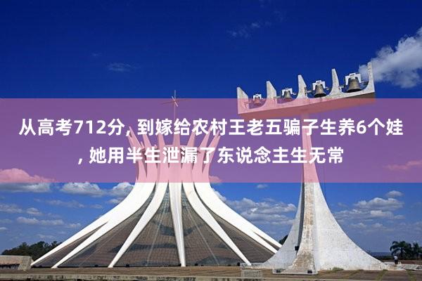 从高考712分, 到嫁给农村王老五骗子生养6个娃, 她用半生泄漏了东说念主生无常