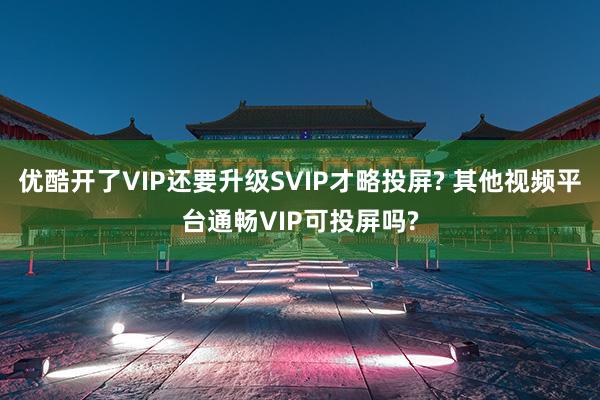 优酷开了VIP还要升级SVIP才略投屏? 其他视频平台通畅VIP可投屏吗?